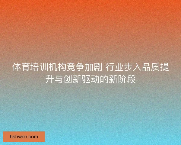 体育培训机构竞争加剧 行业步入品质提升与创新驱动的新阶段