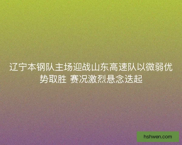 辽宁本钢队主场迎战山东高速队以微弱优势取胜 赛况激烈悬念迭起