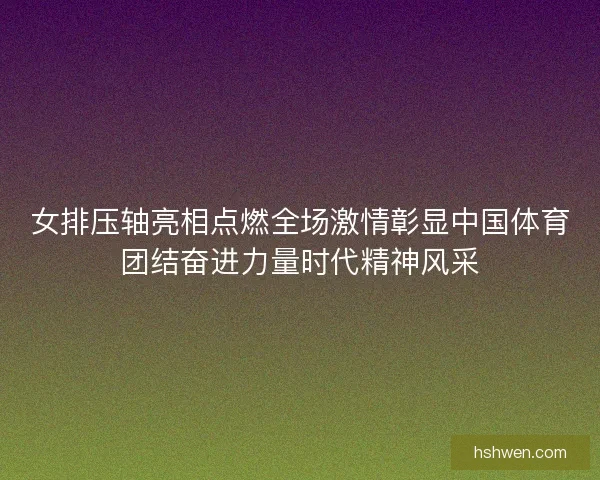 女排压轴亮相点燃全场激情彰显中国体育团结奋进力量时代精神风采