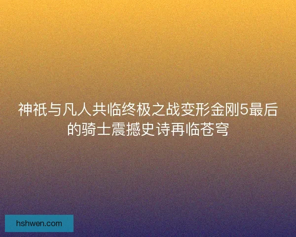 神祇与凡人共临终极之战变形金刚5最后的骑士震撼史诗再临苍穹
