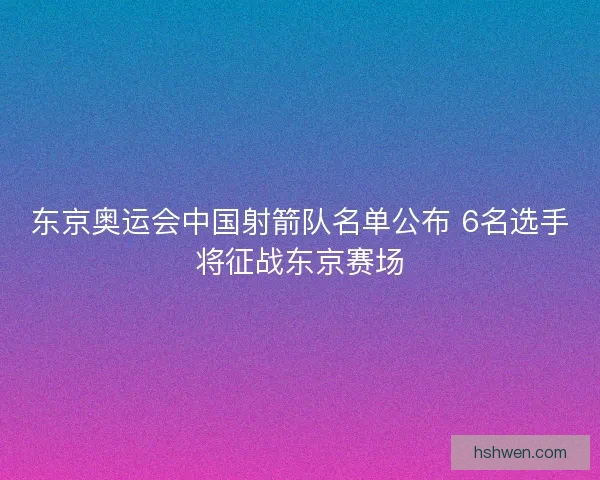 东京奥运会中国射箭队名单公布 6名选手将征战东京赛场