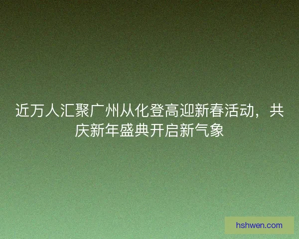 近万人汇聚广州从化登高迎新春活动,共庆新年盛典开启新气象 近万人汇聚广州从化登高迎新春活动,共庆新年盛典开启新气象
